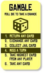 gamble roll die to take a chance 	1.	return any card 	2.	exchange any card 	3.	collect jail card 	4.	miss a turn 	5.	take highest card from any player 	6.	take any card